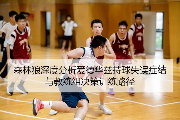 森林狼深度分析爱德华兹持球失误症结与教练组决策训练路径